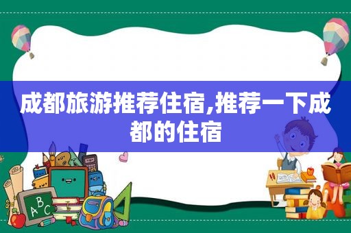 成都旅游推荐住宿,推荐一下成都的住宿