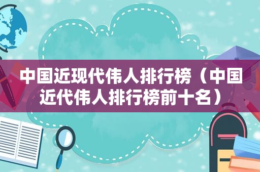 中国近现代伟人排行榜（中国近代伟人排行榜前十名）