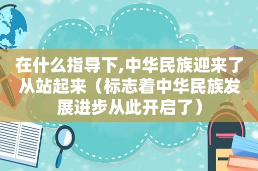 在什么指导下,中华民族迎来了从站起来（标志着中华民族发展进步从此开启了）