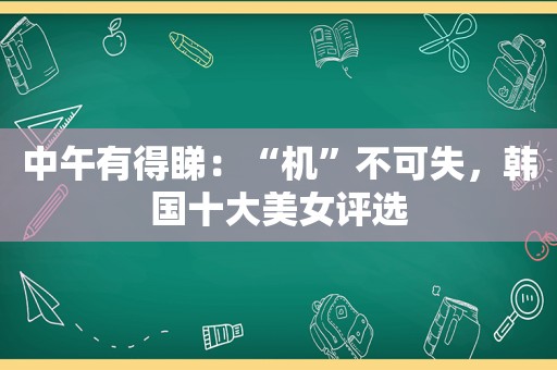 中午有得睇：“机”不可失，韩国十大美女评选