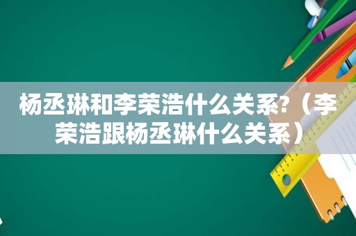 杨丞琳和李荣浩什么关系?（李荣浩跟杨丞琳什么关系）