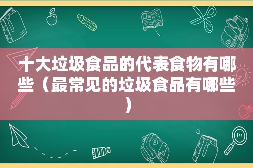 十大垃圾食品的代表食物有哪些（最常见的垃圾食品有哪些）