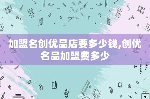 加盟名创优品店要多少钱,创优名品加盟费多少