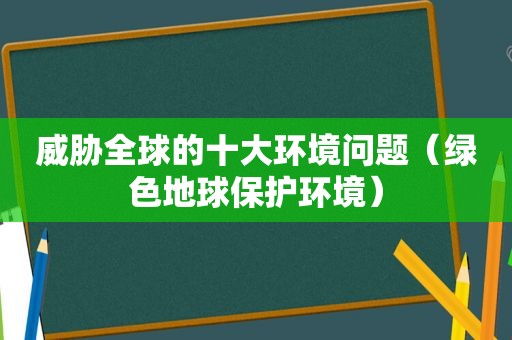 威胁全球的十大环境问题（绿色地球保护环境）