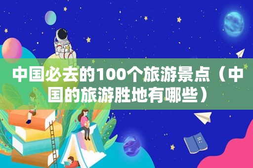 中国必去的100个旅游景点（中国的旅游胜地有哪些）