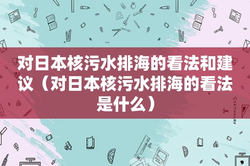 对日本核污水排海的看法和建议（对日本核污水排海的看法是什么）