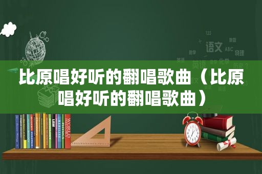 比原唱好听的翻唱歌曲（比原唱好听的翻唱歌曲）