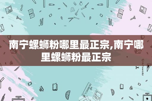 南宁螺蛳粉哪里最正宗,南宁哪里螺蛳粉最正宗