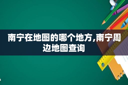 南宁在地图的哪个地方,南宁周边地图查询