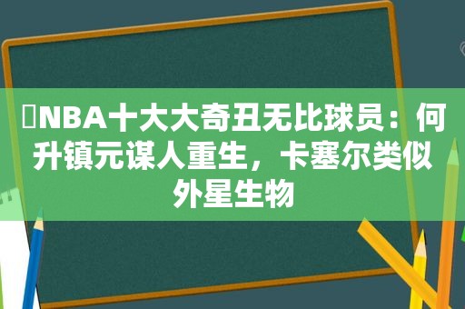 ​NBA十大大奇丑无比球员：何升镇元谋人重生，卡塞尔类似外星生物