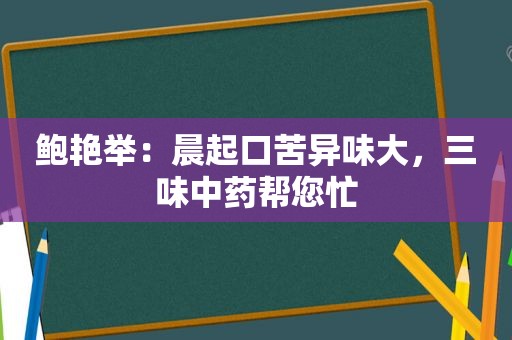 鲍艳举：晨起口苦异味大，三味中药帮您忙