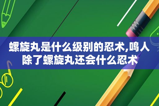 螺旋丸是什么级别的忍术,鸣人除了螺旋丸还会什么忍术