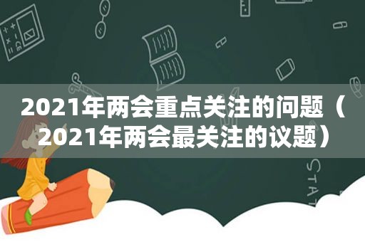 2021年两会重点关注的问题（2021年两会最关注的议题）