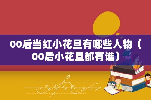 00后当红小花旦有哪些人物（00后小花旦都有谁）