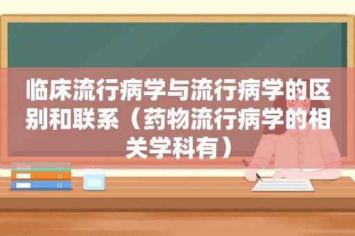 临床流行病学与流行病学的区别和联系（药物流行病学的相关学科有）