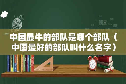 中国最牛的部队是哪个部队（中国最好的部队叫什么名字）