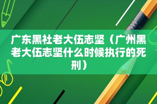 广东黑社老大伍志坚（广州黑老大伍志坚什么时候执行的死刑）