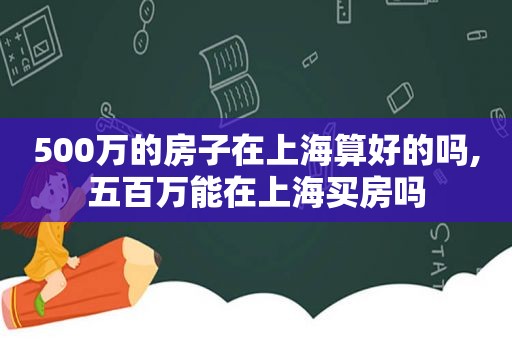 500万的房子在上海算好的吗,五百万能在上海买房吗