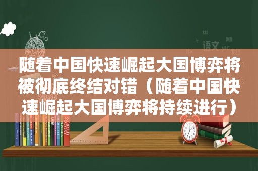 随着中国快速崛起大国博弈将被彻底终结对错（随着中国快速崛起大国博弈将持续进行）