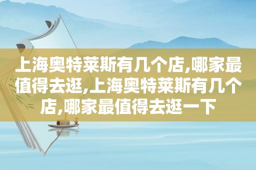 上海奥特莱斯有几个店,哪家最值得去逛,上海奥特莱斯有几个店,哪家最值得去逛一下