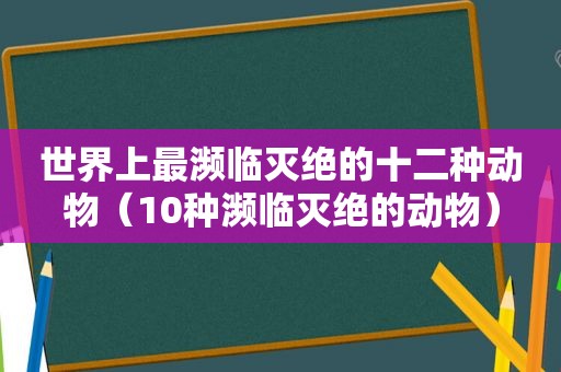 世界上最濒临灭绝的十二种动物（10种濒临灭绝的动物）