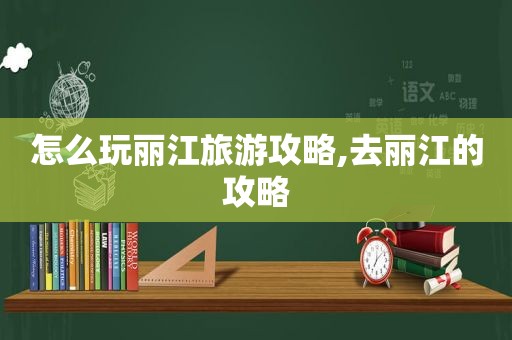 怎么玩丽江旅游攻略,去丽江的攻略