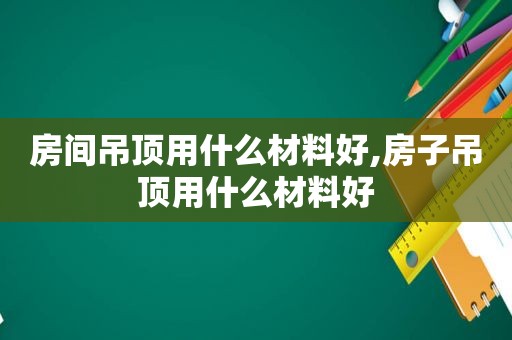 房间吊顶用什么材料好,房子吊顶用什么材料好