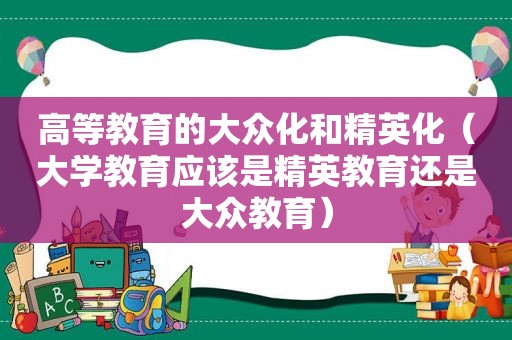 高等教育的大众化和精英化（大学教育应该是精英教育还是大众教育）