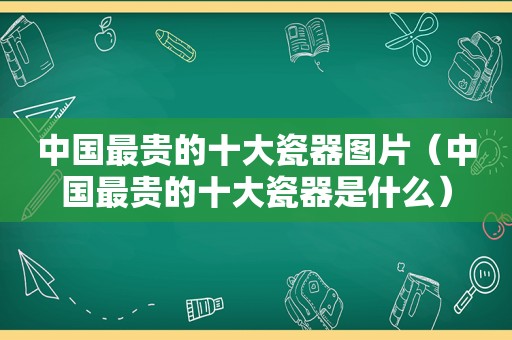 中国最贵的十大瓷器图片（中国最贵的十大瓷器是什么）