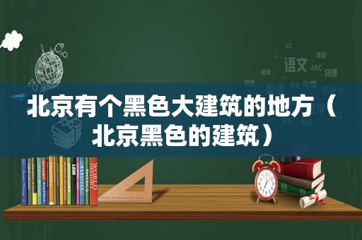 北京有个黑色大建筑的地方（北京黑色的建筑）