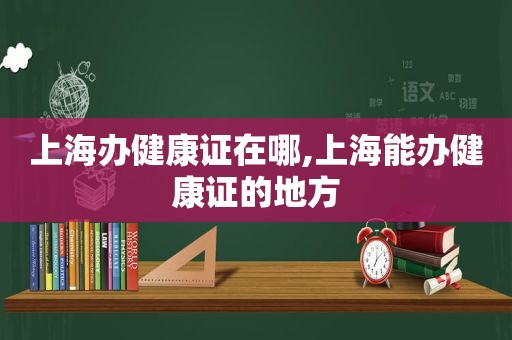 上海办健康证在哪,上海能办健康证的地方