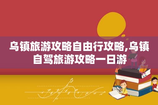 乌镇旅游攻略自由行攻略,乌镇自驾旅游攻略一日游