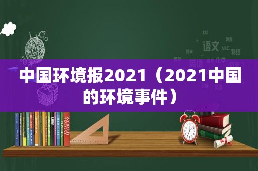 中国环境报2021（2021中国的环境事件）