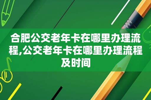 合肥公交老年卡在哪里办理流程,公交老年卡在哪里办理流程及时间