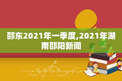 邵东2021年一季度,2021年湖南邵阳新闻