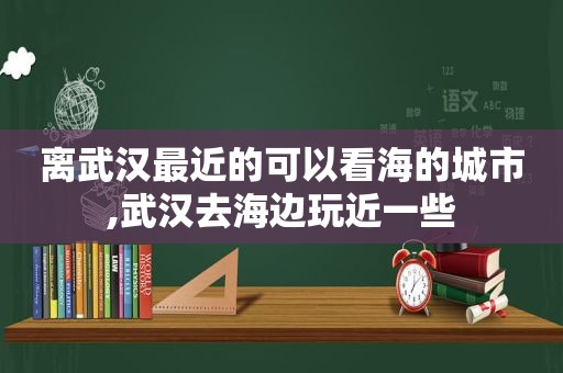 离武汉最近的可以看海的城市,武汉去海边玩近一些