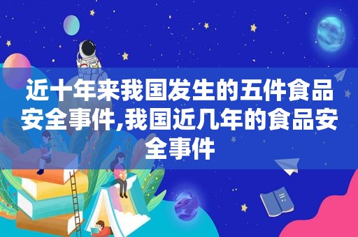 近十年来我国发生的五件食品安全事件,我国近几年的食品安全事件