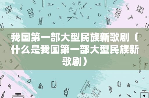 我国第一部大型民族新歌剧（什么是我国第一部大型民族新歌剧）