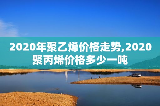 2020年聚乙烯价格走势,2020聚丙烯价格多少一吨