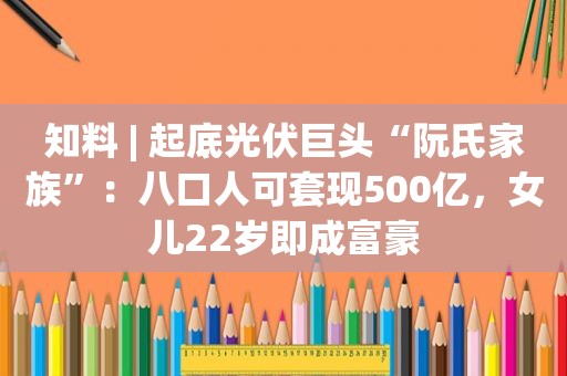 知料 | 起底光伏巨头“阮氏家族”：八口人可套现500亿，女儿22岁即成富豪