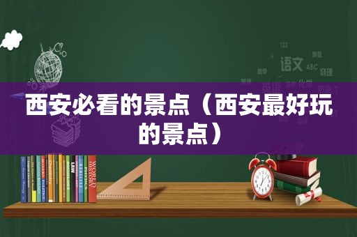 西安必看的景点（西安最好玩的景点）