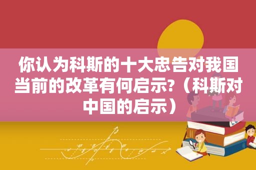 你认为科斯的十大忠告对我国当前的改革有何启示?（科斯对中国的启示）