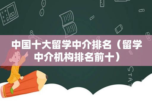 中国十大留学中介排名（留学中介机构排名前十）