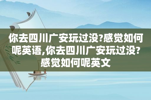 你去四川广安玩过没?感觉如何呢英语,你去四川广安玩过没?感觉如何呢英文