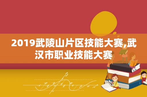 2019武陵山片区技能大赛,武汉市职业技能大赛