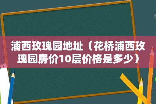 浦西玫瑰园地址（花桥浦西玫瑰园房价10层价格是多少）