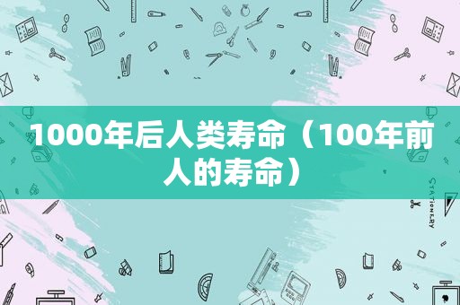 1000年后人类寿命（100年前人的寿命）