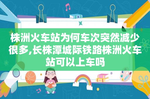 株洲火车站为何车次突然减少很多,长株潭城际铁路株洲火车站可以上车吗