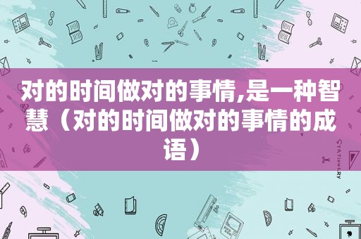 对的时间做对的事情,是一种智慧（对的时间做对的事情的成语）