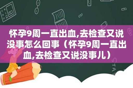 怀孕9周一直出血,去检查又说没事怎么回事（怀孕9周一直出血,去检查又说没事儿）